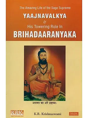 The Amazing Life of the Sage Supreme Yajnavalkya and His Towering Role in Brihadaaranyaka