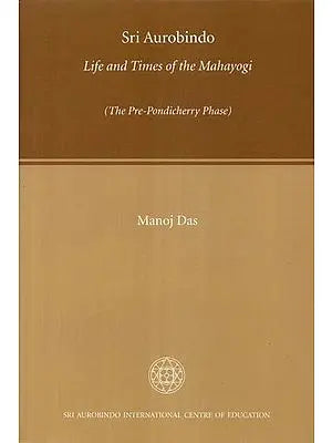 Sri Aurobindo Life and Times of the Mahayogi (The Pre-Pondicherry Phase)